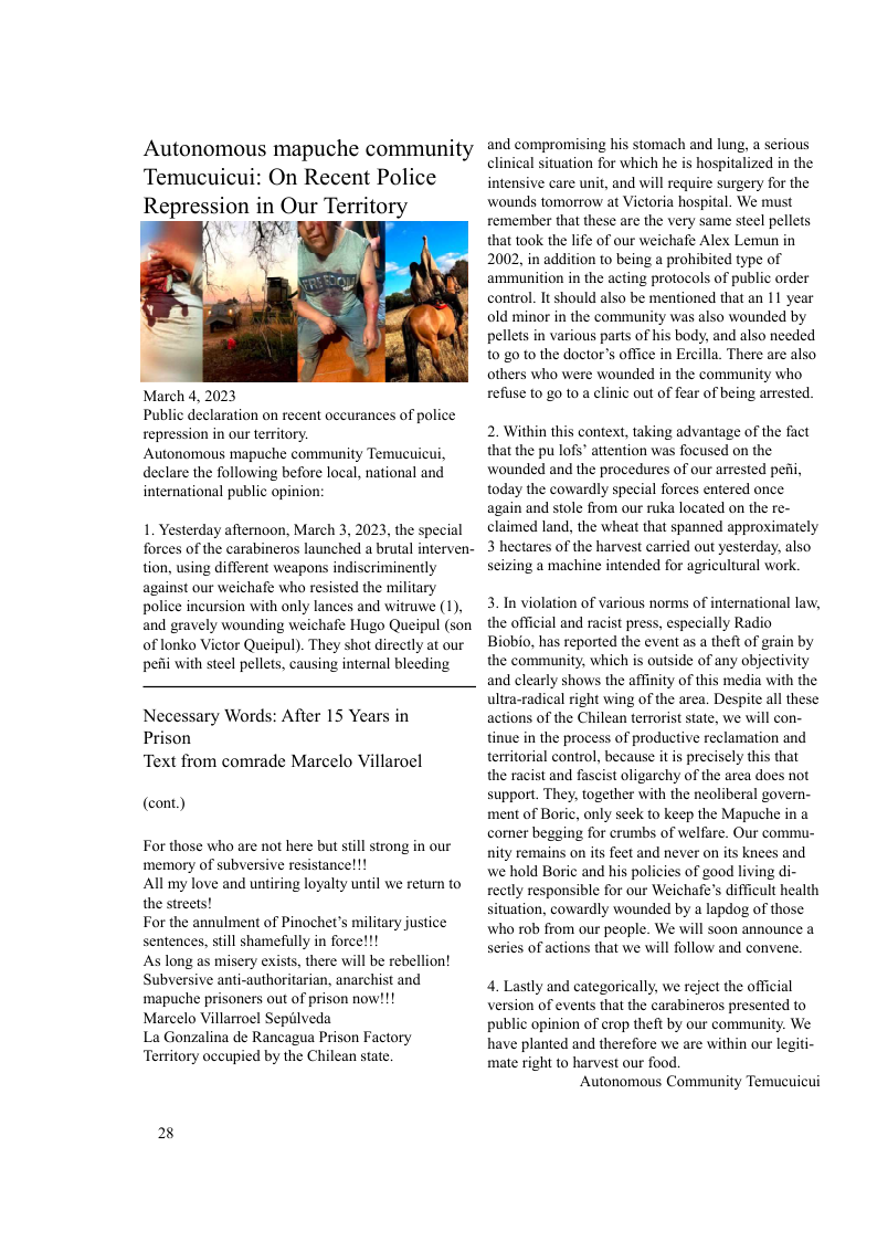 Autonomous mapuche community Temucuicui: On Recent Police  March 4, 2023 Public declaration on recent occurances of police repression in our territory.  Autonomous mapuche community Temucuicui, declare the following before local, national and international public opinion:  1. Yesterday afermoon, March 3, 2023, the special forces of the carabineros launched a brutal interven- tion, using different weapons indiscriminently against our weichafe who resisted the military police incursion with only lances and witruwe (1), and gravely wounding weichafe Hugo Queipul (son of lonko Victor Queipul). They shot directly at our pei with steel pellets, causing internal bleeding  Necessary Words: After 15 Years in Prison Text from comrade Marcelo Villaroel  (cont))  For those who are not here but stil strong in our memory of subversive resistancel!!  All my love and untiring loyalty until we return to the streets!  For the annulment of Pinochet’s military justice sentences, still shamefully in force!!!  As long as misery exists, there will be rebellion! Subversive anti-authoritarian, anarchist and ‘mapuche prisoners out of prison now!!!  Marcelo Villarroel Sepilveda  La Gonzalina de Rancagua Prison Factory Territory occupied by the Chilean state.  E  and compromising his stomach and lung, a serious clinical situation for which he is hospitalized in the intensive care unit, and will require surgery for the wounds tomorrow at Victoria hospital. We must remember that these are the very same steel pellets that took the life of our weichafe Alex Lemun in 2002, in addition to being a prohibited type of ammunition in the acting protocols of public order control. It should also be mentioned that an 11 year old minor in the community was also wounded by pellets in various parts of his body, and also needed 10 g0 10 the doctor’s office in Ercilla. There are also others who were wounded in the community who refisse to g0 10 a clinic out of fear of being arrested.  2. Within this context, taking advantage of the fact that the pu lofs’ attention was focused on the wounded and the procedures of our arrested pei, today the cowardly special forces entered once again and stole from our ruka located on the re- claimed land, the wheat that spanned approximately 3 hectares of the harvest carried out yesterday, also seizing a machine intended for agricultural work.  3. In violation of various norms of international law, the official and racist press, especially Radio  Biobio, has reported the eventas a theft of grain by the community, which is outside of any objectivity and clearly shows the affinity of this media with the ultra-radical right wing of the area. Despite all these actions of the Chilean terrorist state, we will con- tinue in the process of productive reclamation and teritorial control, because it is precisely this that the racist and fascist oligarchy of the area does not support. They, together with the neoliberal govern- ment of Boric, only seek to keep the Mapuche in a comer begging for crumbs of welfare. Our commu- nity remains on its feet and never on ts knees and we hold Boric and his policies of good living di- rectly responsible for our Weichafe’s difficult health situation, cowardly wounded by a lapdog of those who rob from our people. We will soon announce a series of actions that we will follow and convene.  4. Lastly and categorically, we reject the official version of events that the carabineros presented to public opinion of crop theft by our community. We have planted and therefore we are within our legiti- mate right to harvest our food.  Autonomous Community Temucuicui 